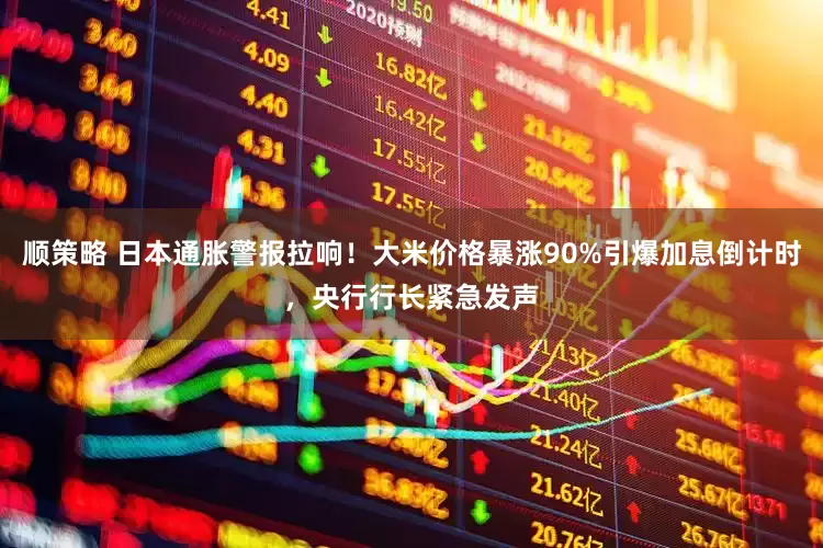 顺策略 日本通胀警报拉响！大米价格暴涨90%引爆加息倒计时，央行行长紧急发声