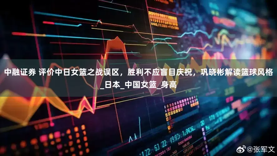 中融证券 评价中日女篮之战误区，胜利不应盲目庆祝，巩晓彬解读篮球风格_日本_中国女篮_身高