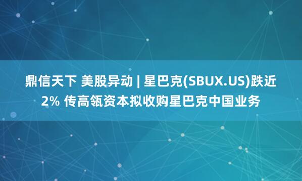 鼎信天下 美股异动 | 星巴克(SBUX.US)跌近2% 传高瓴资本拟收购星巴克中国业务