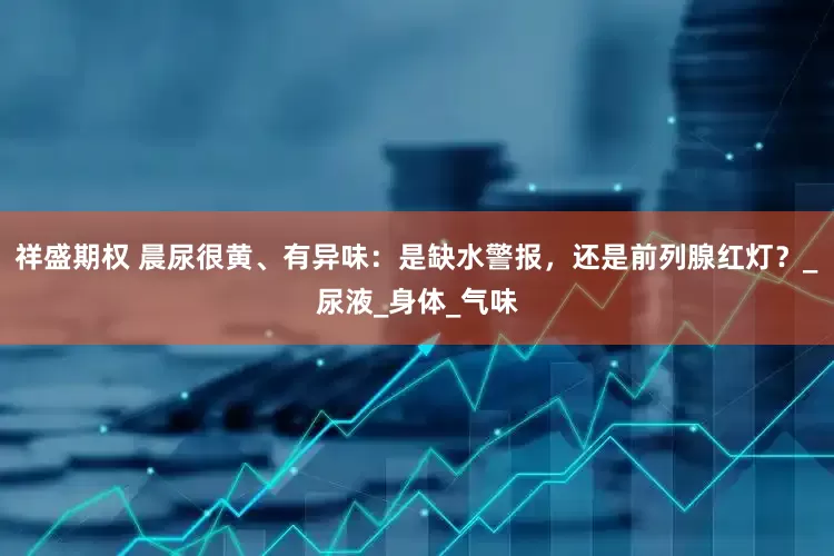 祥盛期权 晨尿很黄、有异味：是缺水警报，还是前列腺红灯？_尿液_身体_气味