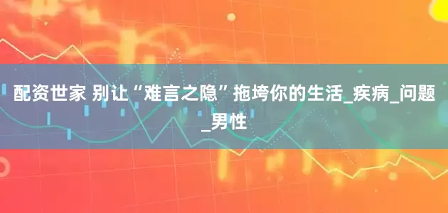 配资世家 别让“难言之隐”拖垮你的生活_疾病_问题_男性
