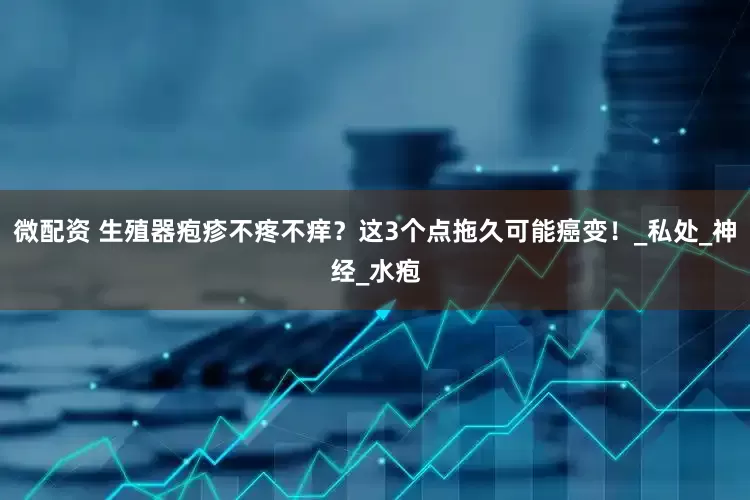 微配资 生殖器疱疹不疼不痒？这3个点拖久可能癌变！_私处_神经_水疱