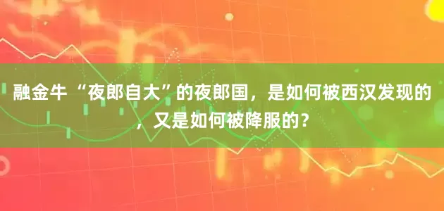 融金牛 “夜郎自大”的夜郎国，是如何被西汉发现的，又是如何被降服的？