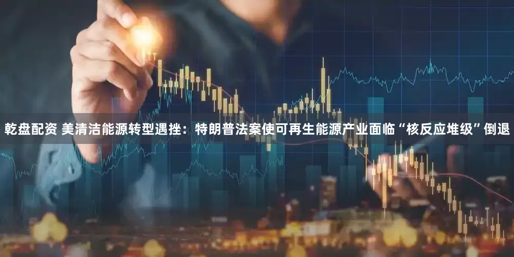 乾盘配资 美清洁能源转型遇挫：特朗普法案使可再生能源产业面临“核反应堆级”倒退