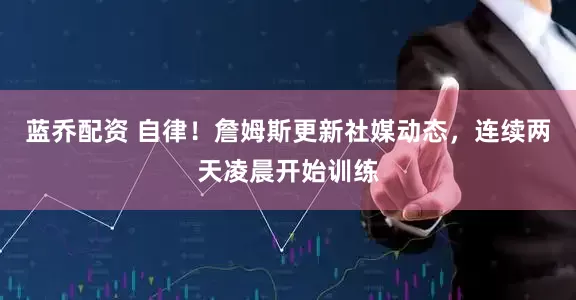蓝乔配资 自律！詹姆斯更新社媒动态，连续两天凌晨开始训练