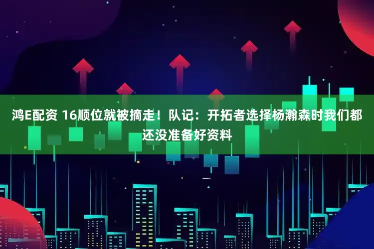 鸿E配资 16顺位就被摘走！队记：开拓者选择杨瀚森时我们都还没准备好资料