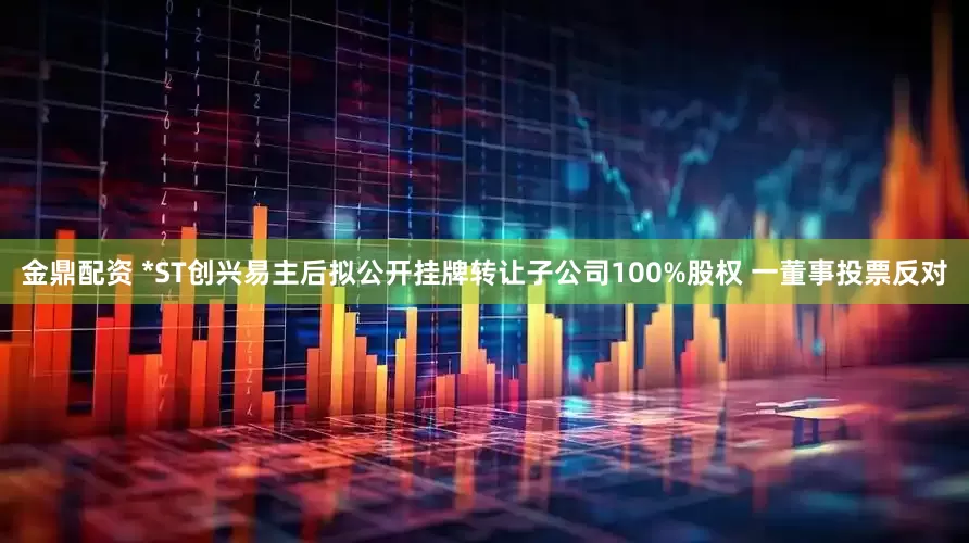 金鼎配资 *ST创兴易主后拟公开挂牌转让子公司100%股权 一董事投票反对