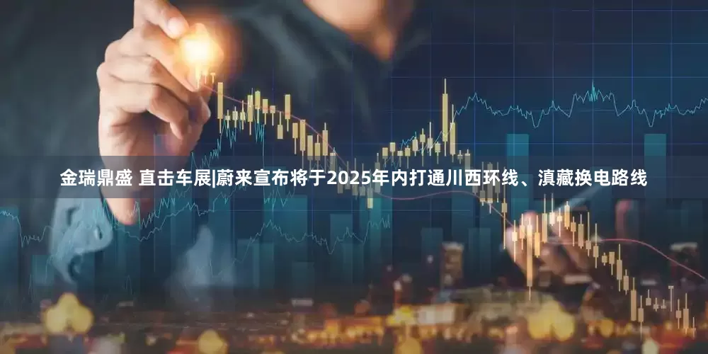 金瑞鼎盛 直击车展|蔚来宣布将于2025年内打通川西环线、滇藏换电路线