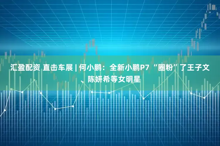 汇盈配资 直击车展 | 何小鹏：全新小鹏P7 “圈粉”了王子文、陈妍希等女明星