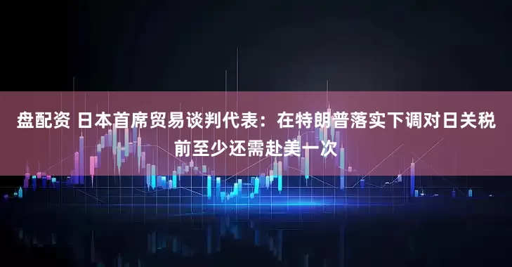 盘配资 日本首席贸易谈判代表：在特朗普落实下调对日关税前至少还需赴美一次