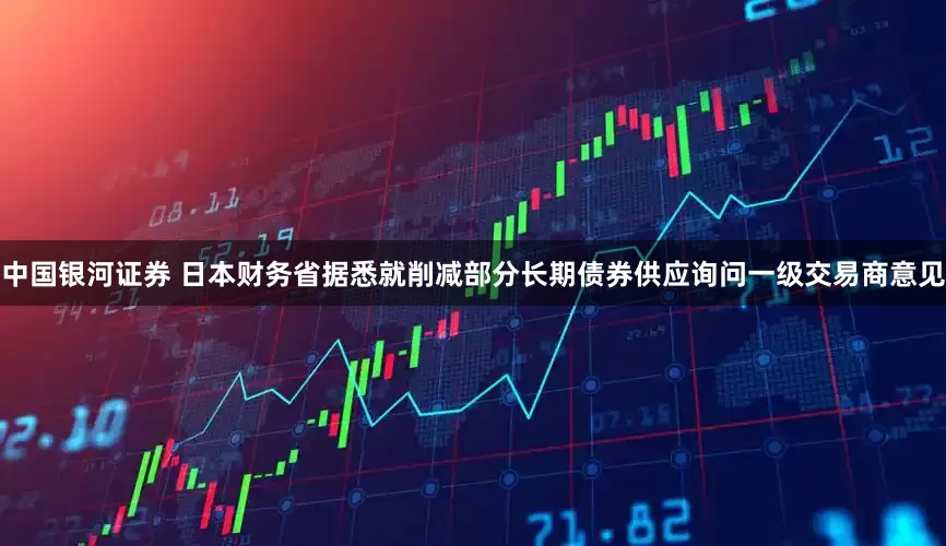 中国银河证券 日本财务省据悉就削减部分长期债券供应询问一级交易商意见