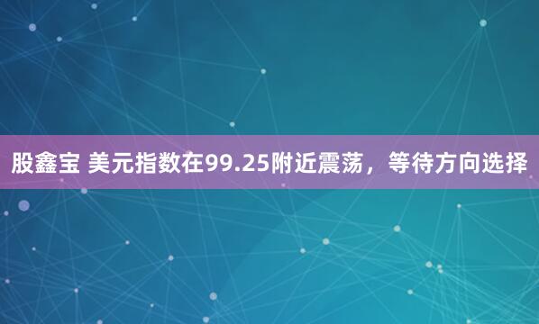股鑫宝 美元指数在99.25附近震荡，等待方向选择