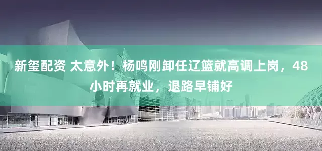 新玺配资 太意外！杨鸣刚卸任辽篮就高调上岗，48小时再就业，退路早铺好
