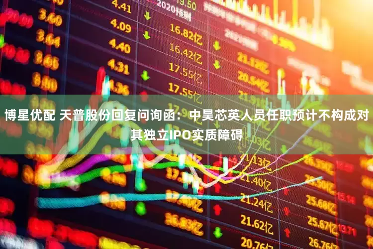 博星优配 天普股份回复问询函：中昊芯英人员任职预计不构成对其独立IPO实质障碍