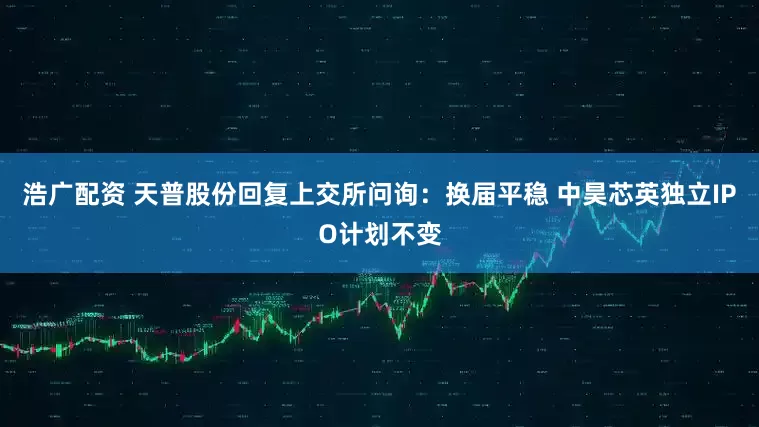 浩广配资 天普股份回复上交所问询：换届平稳 中昊芯英独立IPO计划不变