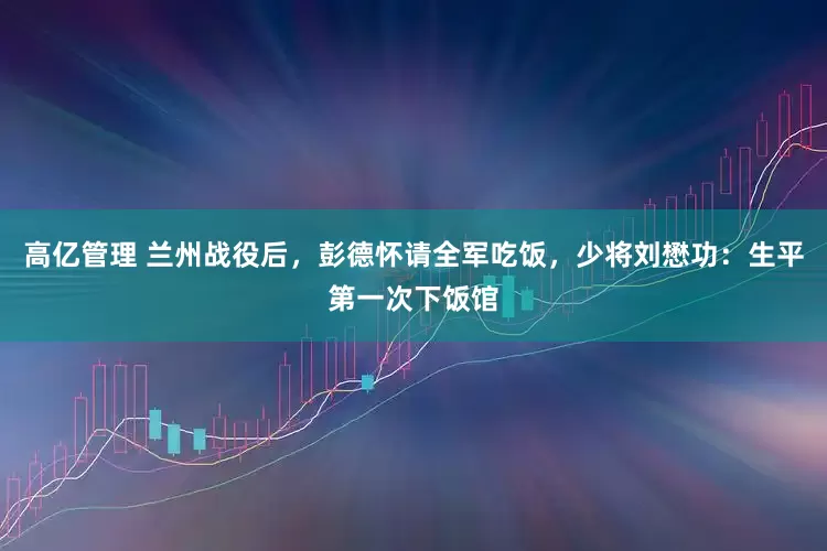 高亿管理 兰州战役后，彭德怀请全军吃饭，少将刘懋功：生平第一次下饭馆